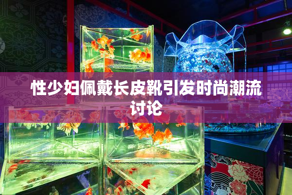 性少妇佩戴长皮靴引发时尚潮流讨论