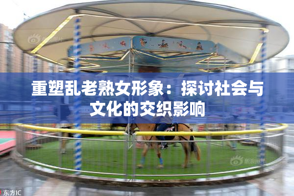 重塑乱老熟女形象：探讨社会与文化的交织影响