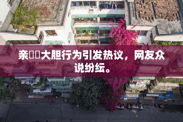 亲妺妺大胆行为引发热议，网友众说纷纭。