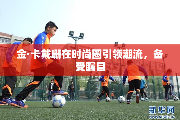 金·卡戴珊在时尚圈引领潮流，备受瞩目