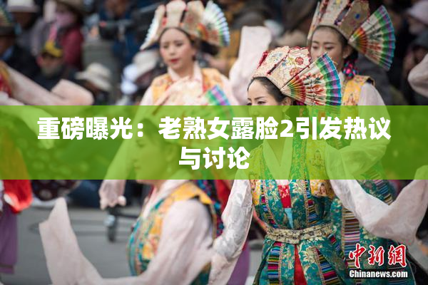 重磅曝光：老熟女露脸2引发热议与讨论