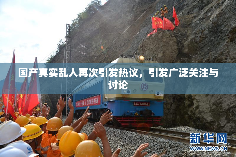 国产真实乱人再次引发热议，引发广泛关注与讨论