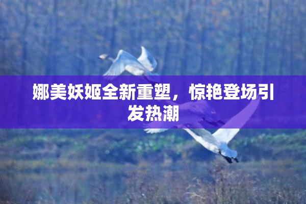 娜美妖姬全新重塑，惊艳登场引发热潮