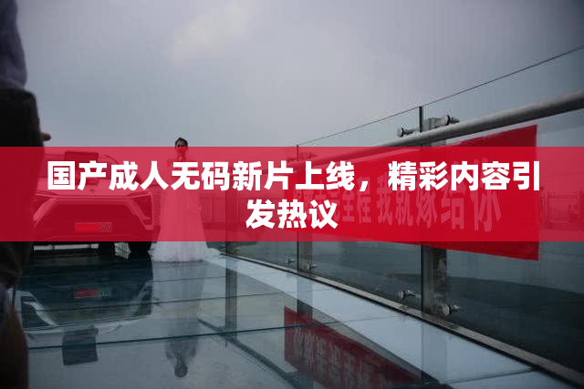 国产成人无码新片上线，精彩内容引发热议