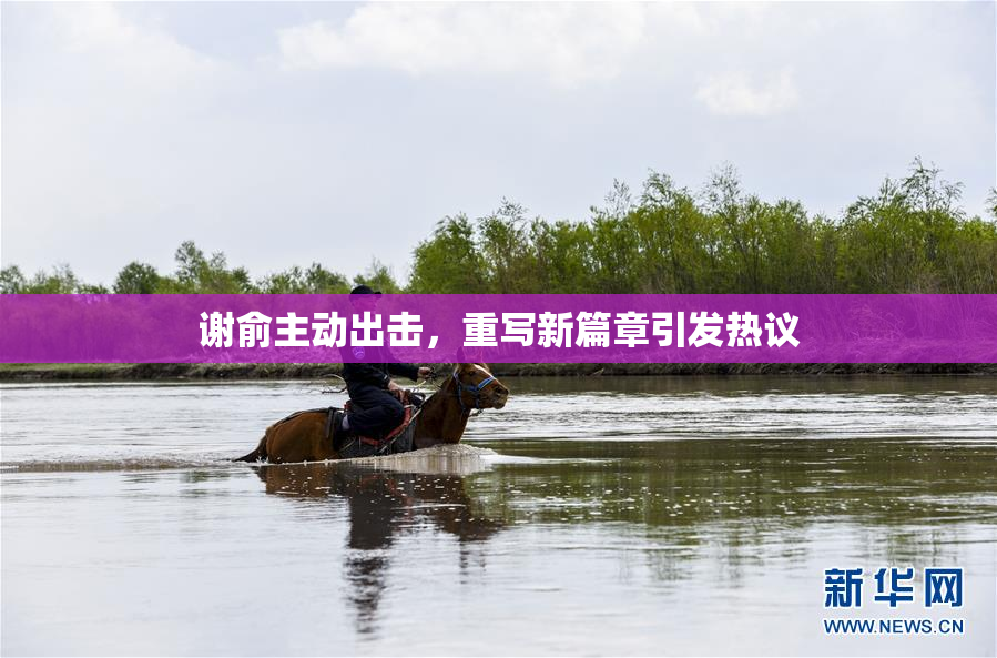 谢俞主动出击，重写新篇章引发热议