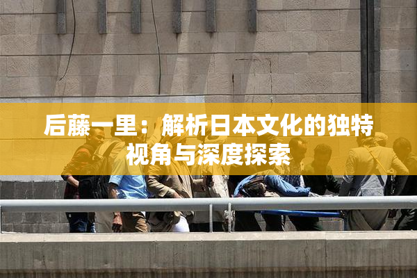 后藤一里：解析日本文化的独特视角与深度探索