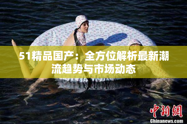 51精品国产：全方位解析最新潮流趋势与市场动态