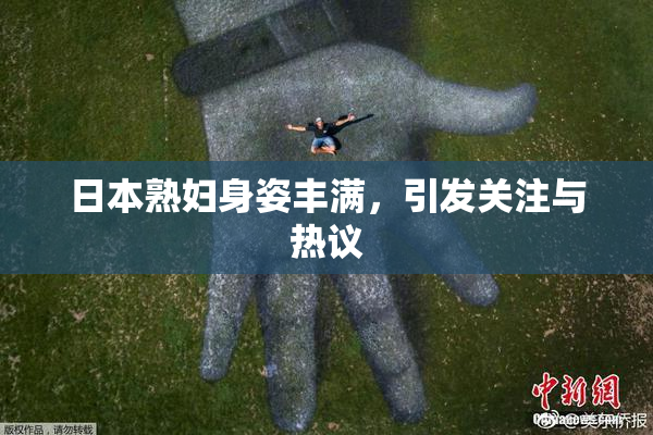 日本熟妇身姿丰满，引发关注与热议