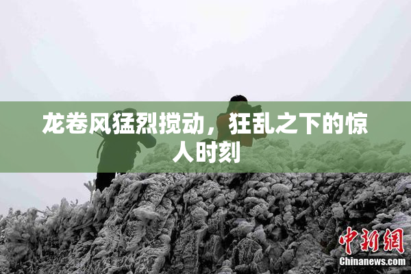 龙卷风猛烈搅动，狂乱之下的惊人时刻