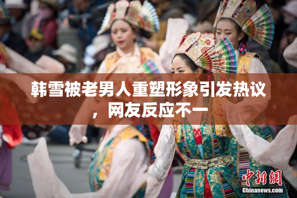 韩雪被老男人重塑形象引发热议，网友反应不一
