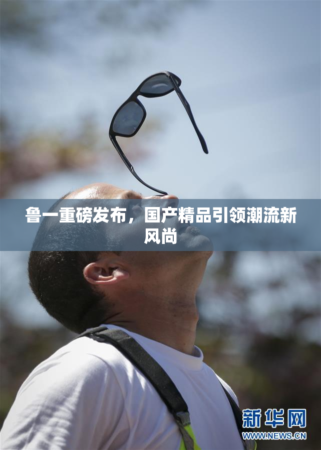 鲁一重磅发布，国产精品引领潮流新风尚