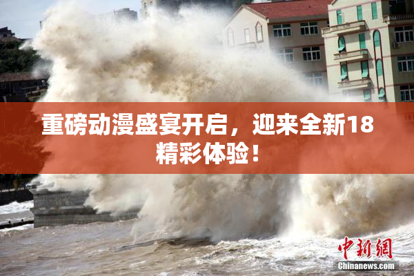 重磅动漫盛宴开启，迎来全新18精彩体验！