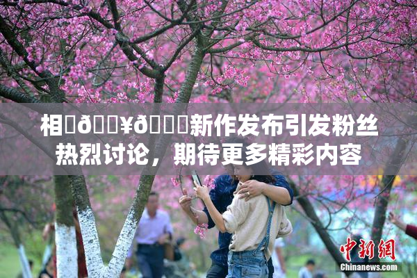 相沢🔥🍑新作发布引发粉丝热烈讨论，期待更多精彩内容