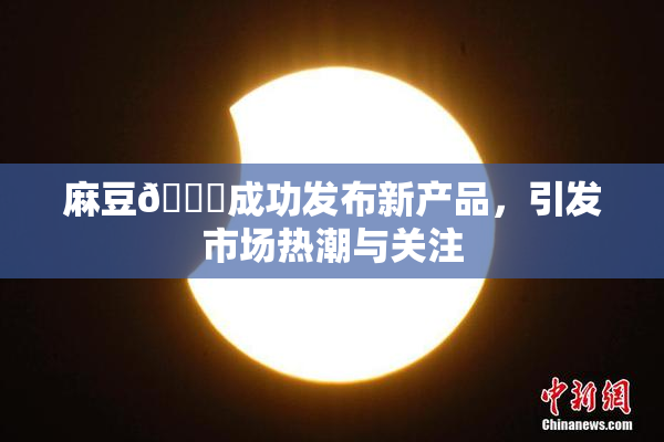 麻豆🔞成功发布新产品，引发市场热潮与关注