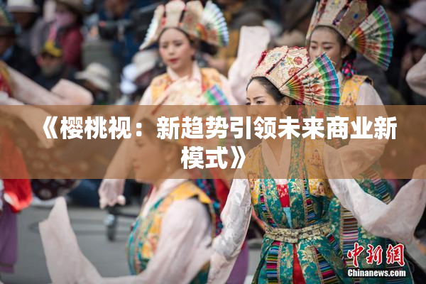 《樱桃视：新趋势引领未来商业新模式》