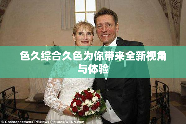 色久综合久色为你带来全新视角与体验