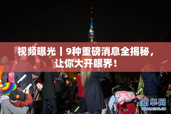 视频曝光丨9种重磅消息全揭秘，让你大开眼界！