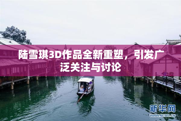 陆雪琪3D作品全新重塑，引发广泛关注与讨论