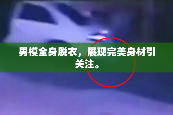 男模全身脱衣，展现完美身材引关注。