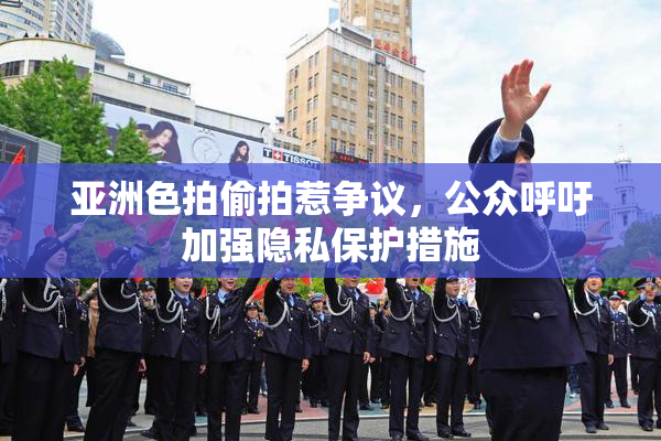 亚洲色拍偷拍惹争议，公众呼吁加强隐私保护措施