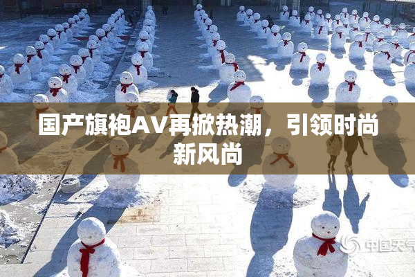国产旗袍AV再掀热潮，引领时尚新风尚