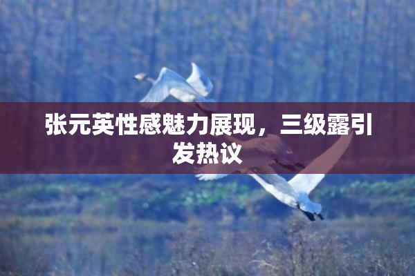 张元英性感魅力展现，三级露引发热议