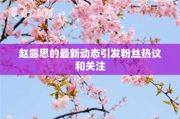 赵露思的最新动态引发粉丝热议和关注