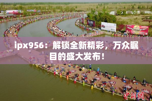ipx956：解锁全新精彩，万众瞩目的盛大发布！