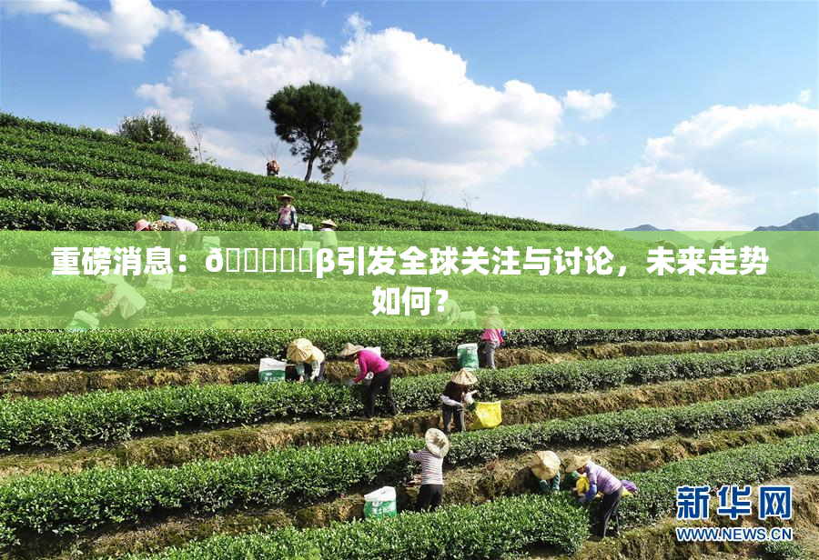 重磅消息：🍆❌‌β引发全球关注与讨论，未来走势如何？