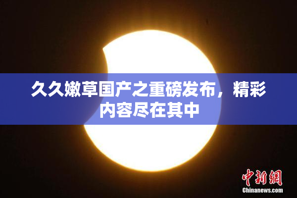 久久嫩草国产之重磅发布，精彩内容尽在其中