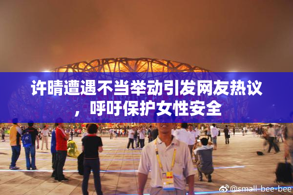 许晴遭遇不当举动引发网友热议，呼吁保护女性安全
