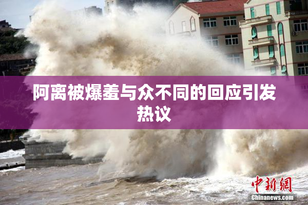 阿离被爆羞与众不同的回应引发热议