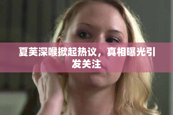 夏芙深喉掀起热议，真相曝光引发关注