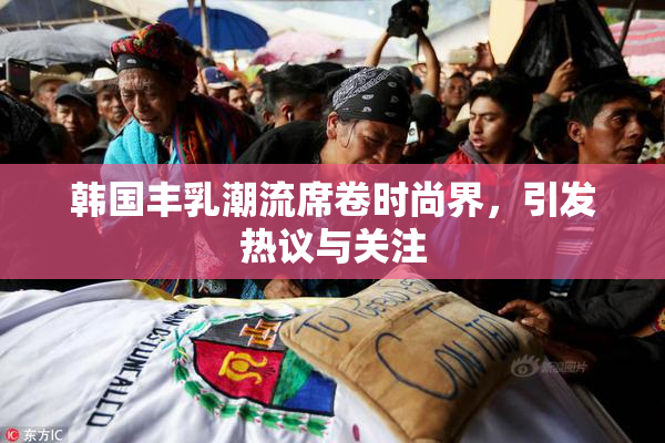 韩国丰乳潮流席卷时尚界，引发热议与关注