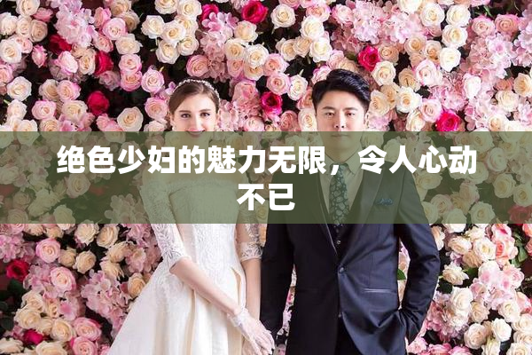 绝色少妇的魅力无限，令人心动不已