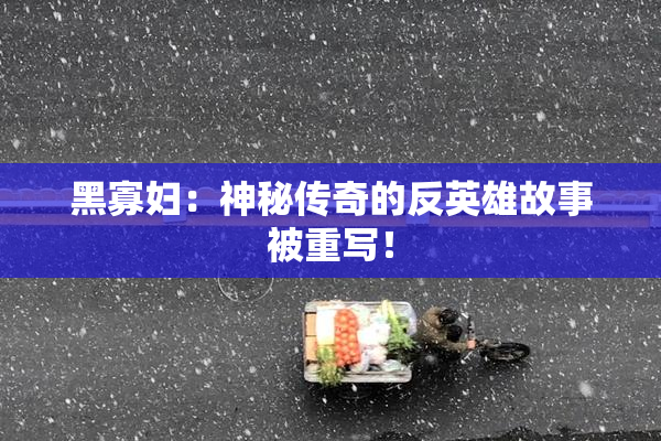 黑寡妇：神秘传奇的反英雄故事被重写！