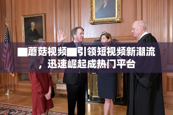 ▇蘑菇视频▇引领短视频新潮流，迅速崛起成热门平台