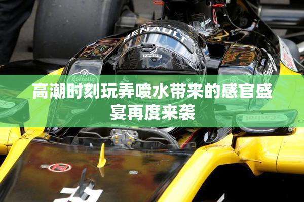 高潮时刻玩弄喷水带来的感官盛宴再度来袭