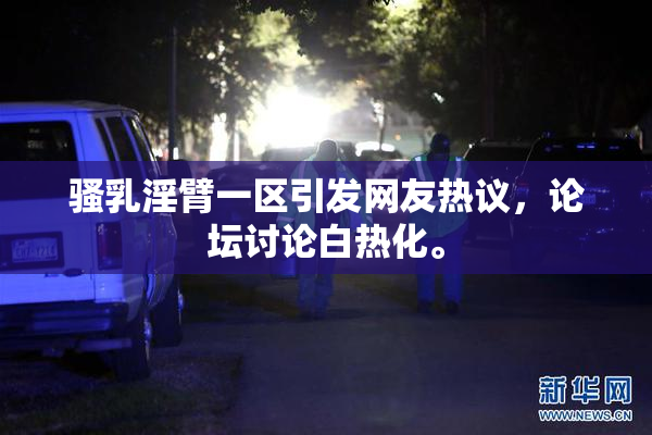 骚乳淫臂一区引发网友热议，论坛讨论白热化。