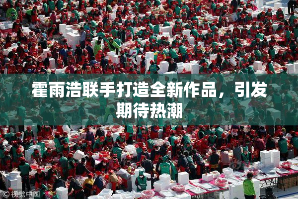 霍雨浩联手打造全新作品，引发期待热潮