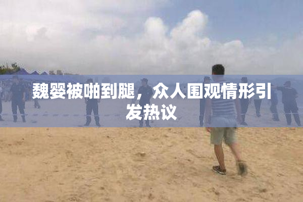 魏婴被啪到腿，众人围观情形引发热议