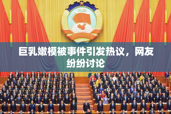 巨乳嫩模被事件引发热议，网友纷纷讨论