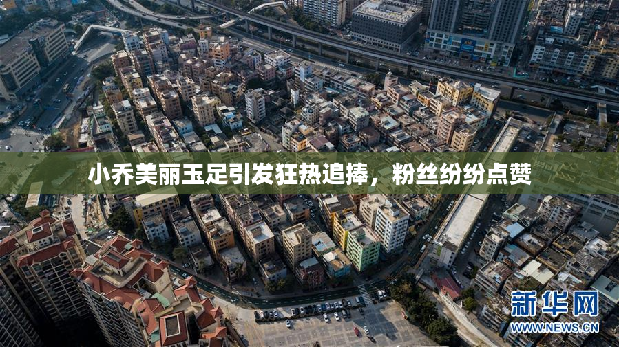 小乔美丽玉足引发狂热追捧，粉丝纷纷点赞