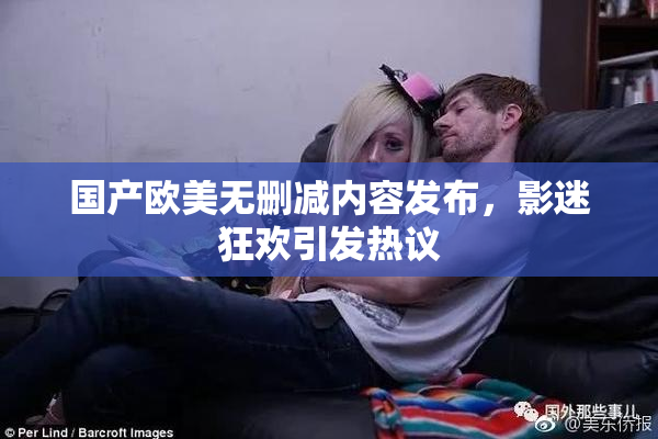 国产欧美无删减内容发布，影迷狂欢引发热议