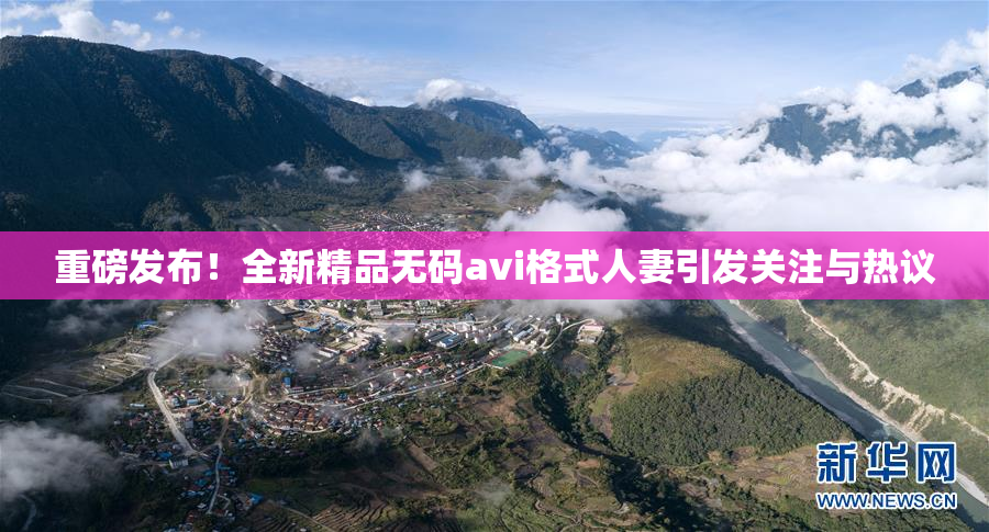 重磅发布！全新精品无码avi格式人妻引发关注与热议