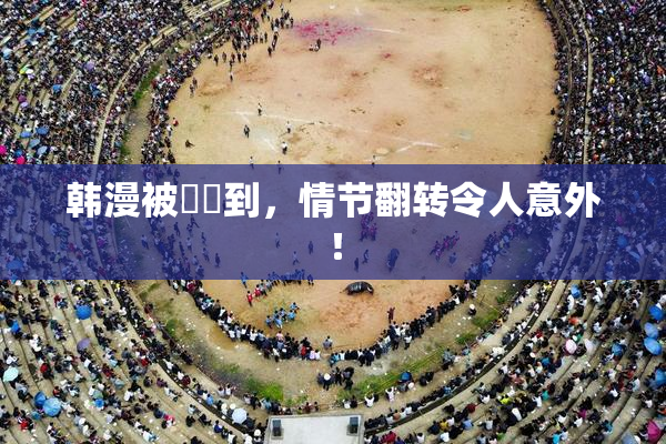 韩漫被❌‌到，情节翻转令人意外！