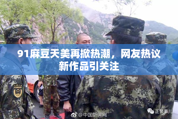 91麻豆天美再掀热潮，网友热议新作品引关注