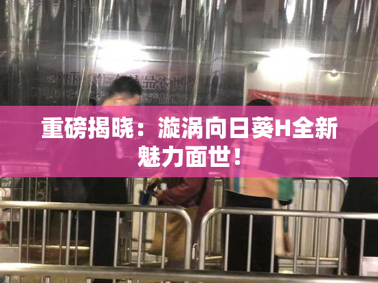 重磅揭晓：漩涡向日葵H全新魅力面世！