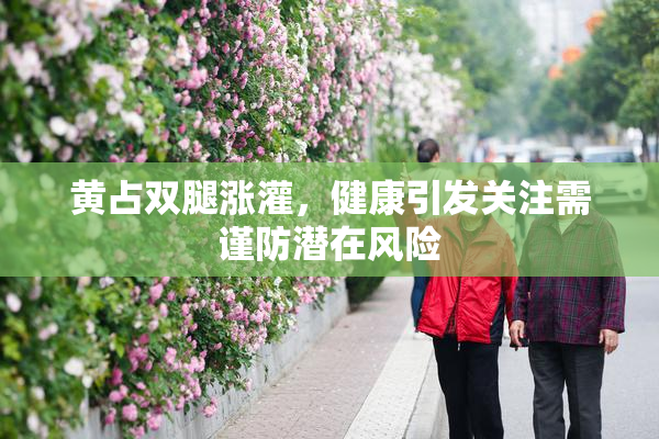 黄占双腿涨灌，健康引发关注需谨防潜在风险