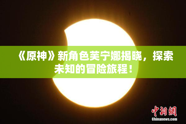 《原神》新角色芙宁娜揭晓，探索未知的冒险旅程！